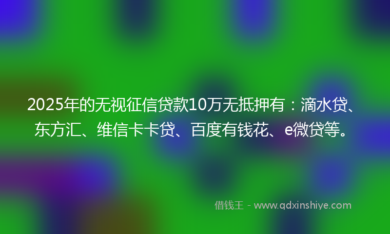 2025年的无视征信贷款10万无抵押有：滴水贷、东方汇、维信卡卡贷、百度有钱花、e微贷等。