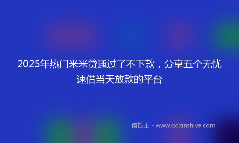 2025年热门米米贷通过了不下款，分享五个无忧速借当天放款的平台