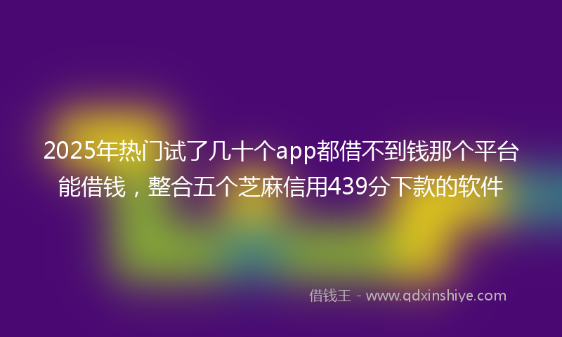 2025年热门试了几十个app都借不到钱那个平台能借钱，整合五个芝麻信用439分下款的软件