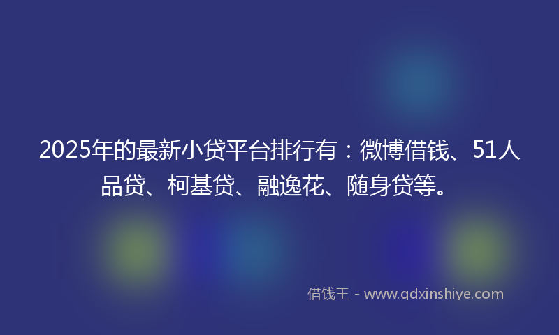 2025年的最新小贷平台排行有：微博借钱、51人品贷、柯基贷、融逸花、随身贷等。