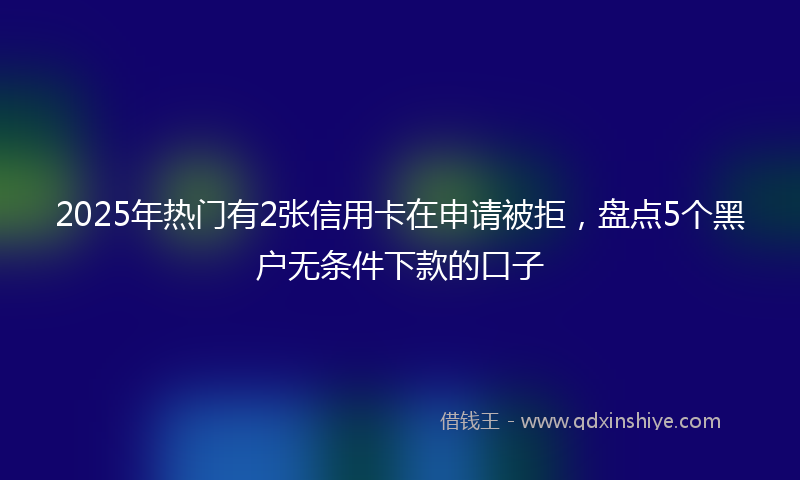 2025年热门有2张信用卡在申请被拒，盘点5个黑户无条件下款的口子