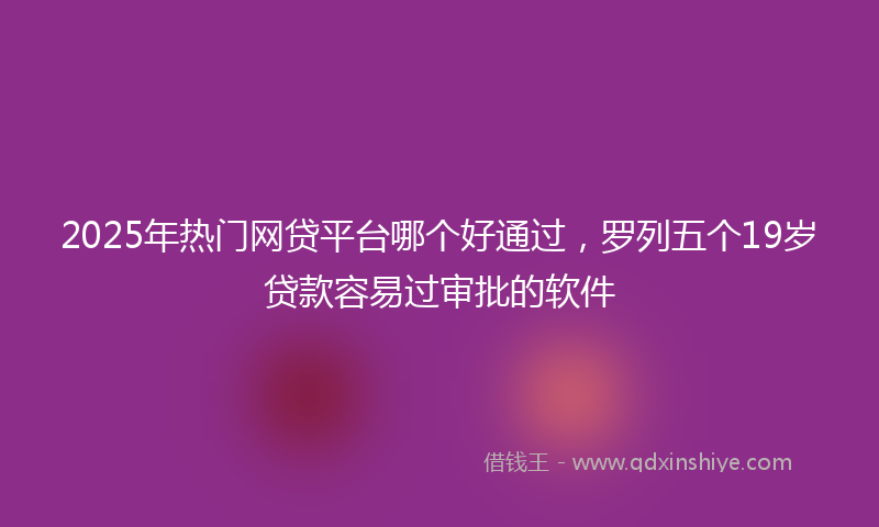2025年热门网贷平台哪个好通过，罗列五个19岁贷款容易过审批的软件