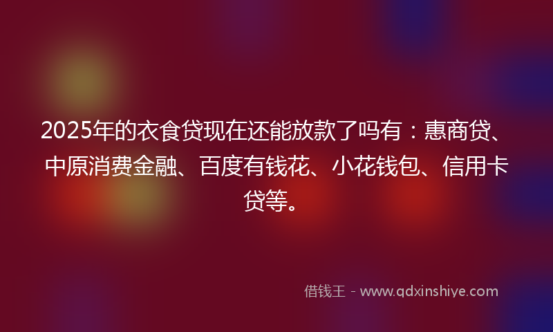 2025年的衣食贷现在还能放款了吗有：惠商贷、中原消费金融、百度有钱花、小花钱包、信用卡贷等。