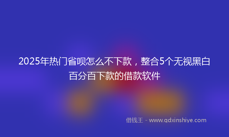 2025年热门省呗怎么不下款，整合5个无视黑白百分百下款的借款软件