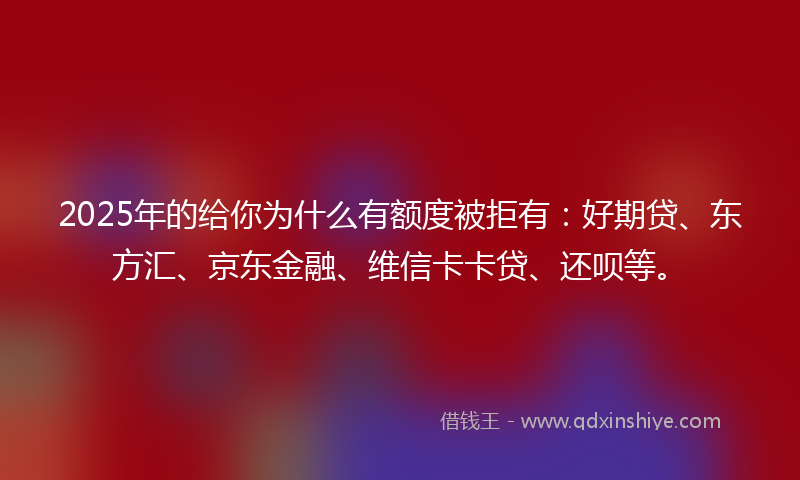 2025年的给你为什么有额度被拒有：好期贷、东方汇、京东金融、维信卡卡贷、还呗等。