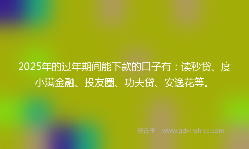 2025年的过年期间能下款的口子有：读秒贷、度小满金融、投友圈、功夫贷、安逸花等。