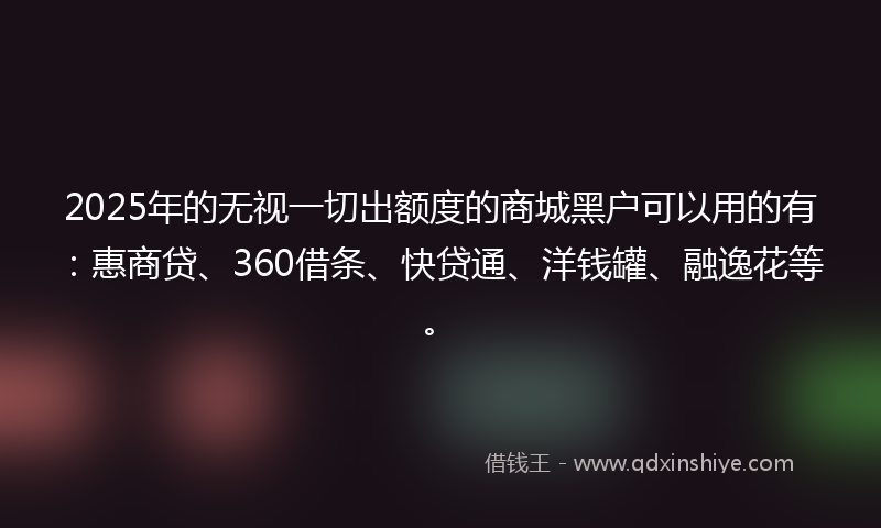 2025年的无视一切出额度的商城黑户可以用的有：惠商贷、360借条、快贷通、洋钱罐、融逸花等。