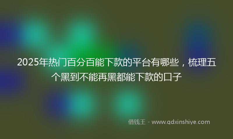 2025年热门百分百能下款的平台有哪些，梳理五个黑到不能再黑都能下款的口子