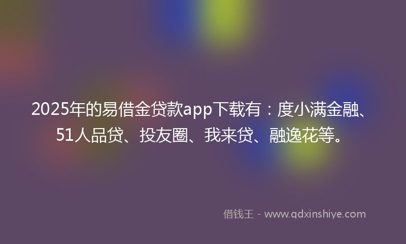2025年的易借金贷款app下载有：度小满金融、51人品贷、投友圈、我来贷、融逸花等。