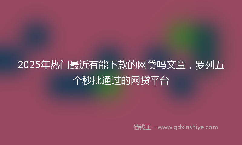 2025年热门最近有能下款的网贷吗文章，罗列五个秒批通过的网贷平台