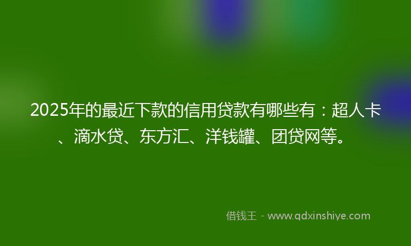 2025年的最近下款的信用贷款有哪些有：超人卡、滴水贷、东方汇、洋钱罐、团贷网等。
