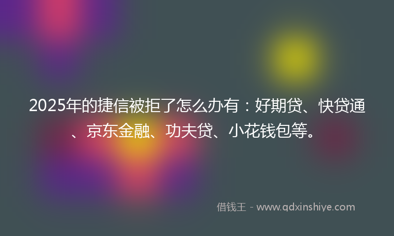 2025年的捷信被拒了怎么办有：好期贷、快贷通、京东金融、功夫贷、小花钱包等。