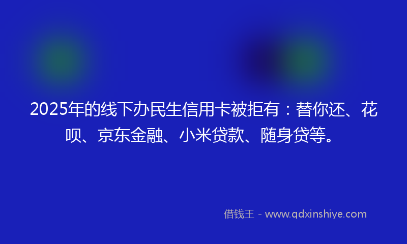 2025年的线下办民生信用卡被拒有：替你还、花呗、京东金融、小米贷款、随身贷等。