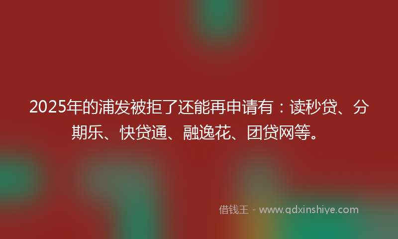 2025年的浦发被拒了还能再申请有：读秒贷、分期乐、快贷通、融逸花、团贷网等。