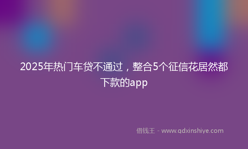 2025年热门车贷不通过，整合5个征信花居然都下款的app