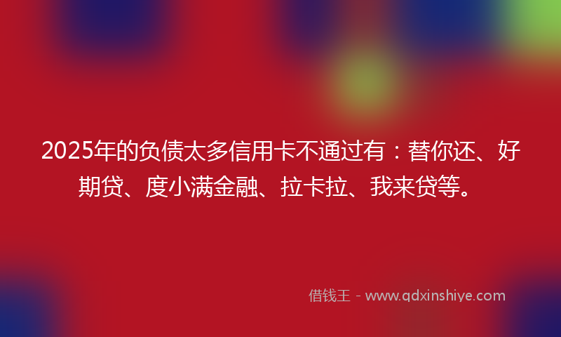 2025年的负债太多信用卡不通过有：替你还、好期贷、度小满金融、拉卡拉、我来贷等。