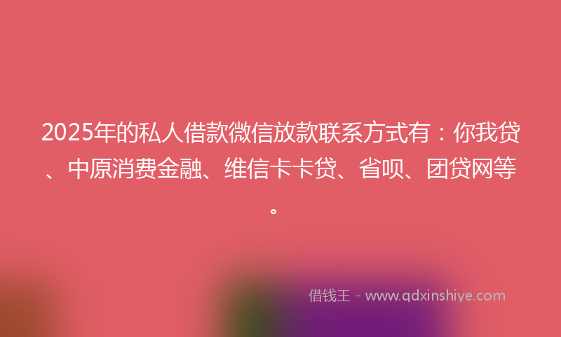 2025年的私人借款微信放款联系方式有：你我贷、中原消费金融、维信卡卡贷、省呗、团贷网等。