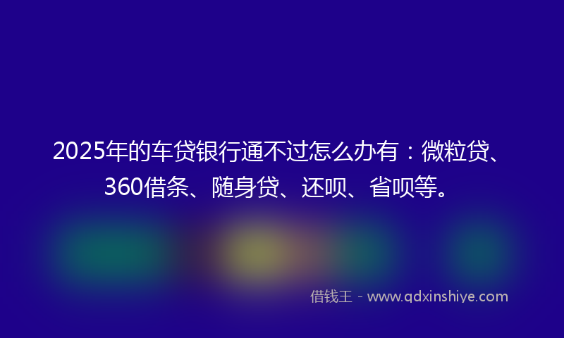 2025年的车贷银行通不过怎么办有：微粒贷、360借条、随身贷、还呗、省呗等。
