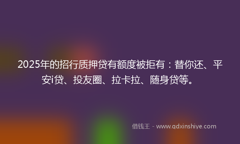 2025年的招行质押贷有额度被拒有：替你还、平安i贷、投友圈、拉卡拉、随身贷等。