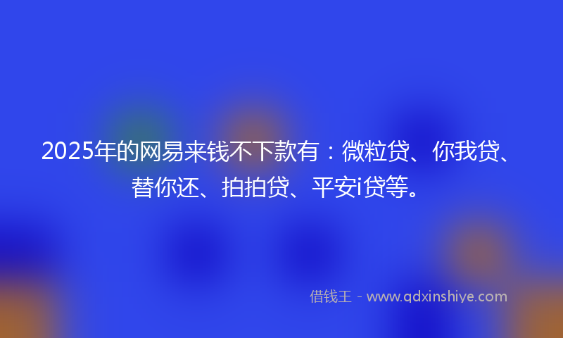2025年的网易来钱不下款有：微粒贷、你我贷、替你还、拍拍贷、平安i贷等。