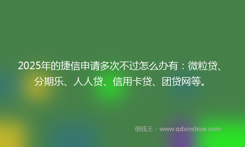 2025年的捷信申请多次不过怎么办有：微粒贷、分期乐、人人贷、信用卡贷、团贷网等。