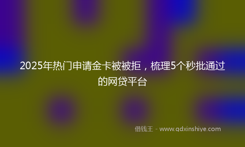 2025年热门申请金卡被被拒，梳理5个秒批通过的网贷平台