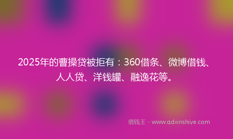 2025年的曹操贷被拒有：360借条、微博借钱、人人贷、洋钱罐、融逸花等。