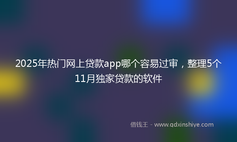 2025年热门网上贷款app哪个容易过审，整理5个11月独家贷款的软件