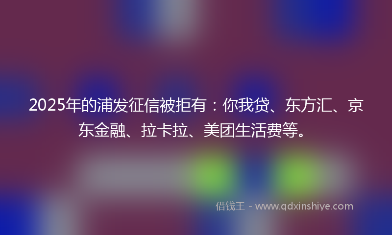 2025年的浦发征信被拒有：你我贷、东方汇、京东金融、拉卡拉、美团生活费等。