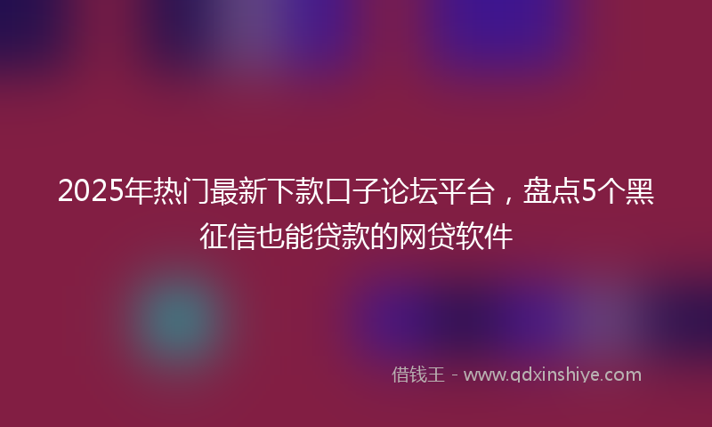 2025年热门最新下款口子论坛平台，盘点5个黑征信也能贷款的网贷软件