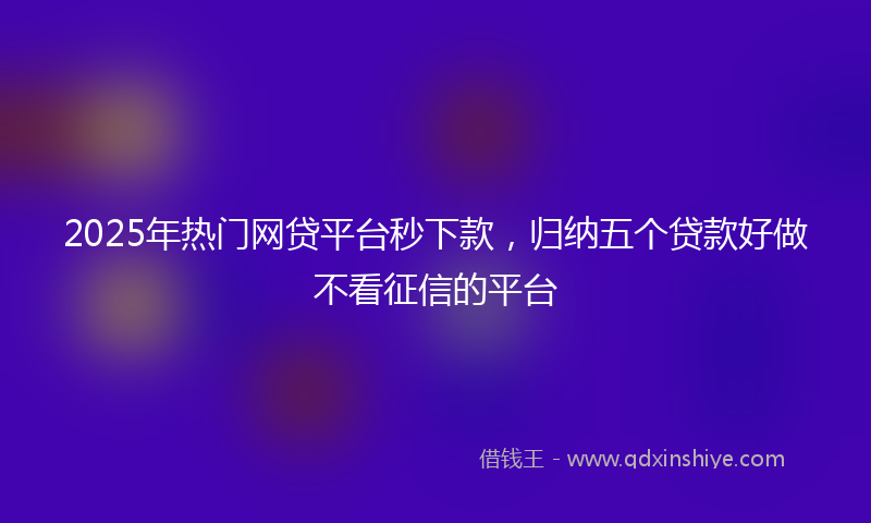 2025年热门网贷平台秒下款，归纳五个贷款好做不看征信的平台