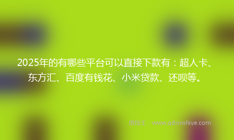 2025年的有哪些平台可以直接下款有：超人卡、东方汇、百度有钱花、小米贷款、还呗等。