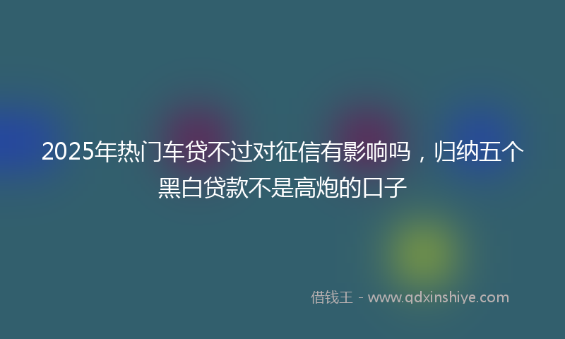 2025年热门车贷不过对征信有影响吗，归纳五个黑白贷款不是高炮的口子
