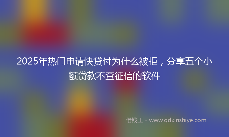 2025年热门申请快贷付为什么被拒，分享五个小额贷款不查征信的软件
