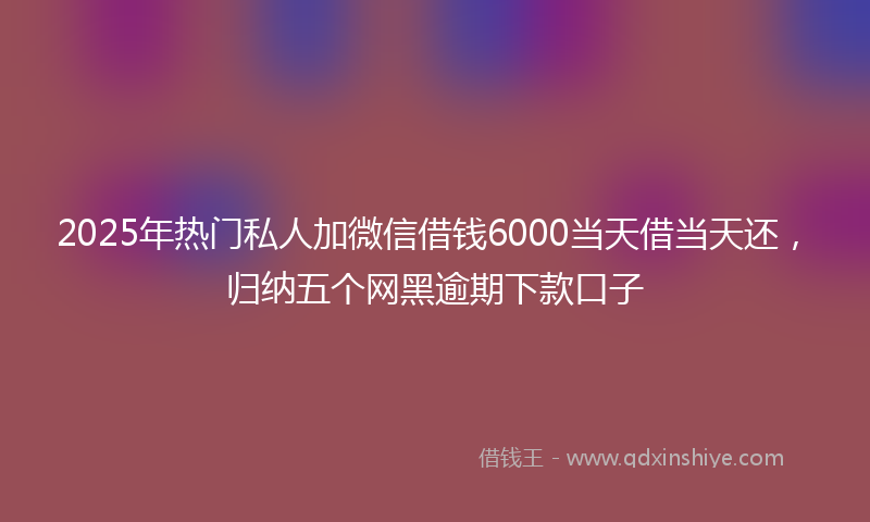 2025年热门私人加微信借钱6000当天借当天还，归纳五个网黑逾期下款口子