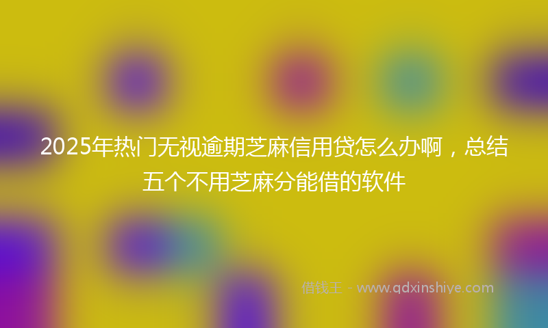 2025年热门无视逾期芝麻信用贷怎么办啊，总结五个不用芝麻分能借的软件