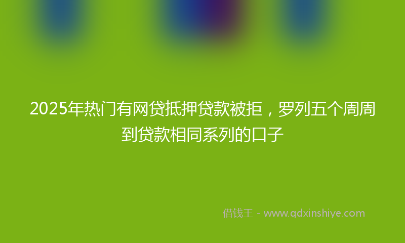 2025年热门有网贷抵押贷款被拒，罗列五个周周到贷款相同系列的口子