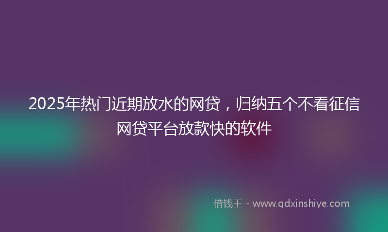2025年热门近期放水的网贷，归纳五个不看征信网贷平台放款快的软件