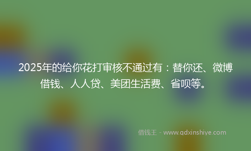 2025年的给你花打审核不通过有：替你还、微博借钱、人人贷、美团生活费、省呗等。