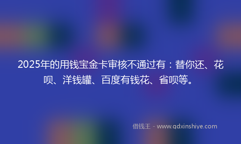2025年的用钱宝金卡审核不通过有：替你还、花呗、洋钱罐、百度有钱花、省呗等。