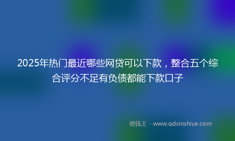 2025年热门最近哪些网贷可以下款，整合五个综合评分不足有负债都能下款口子