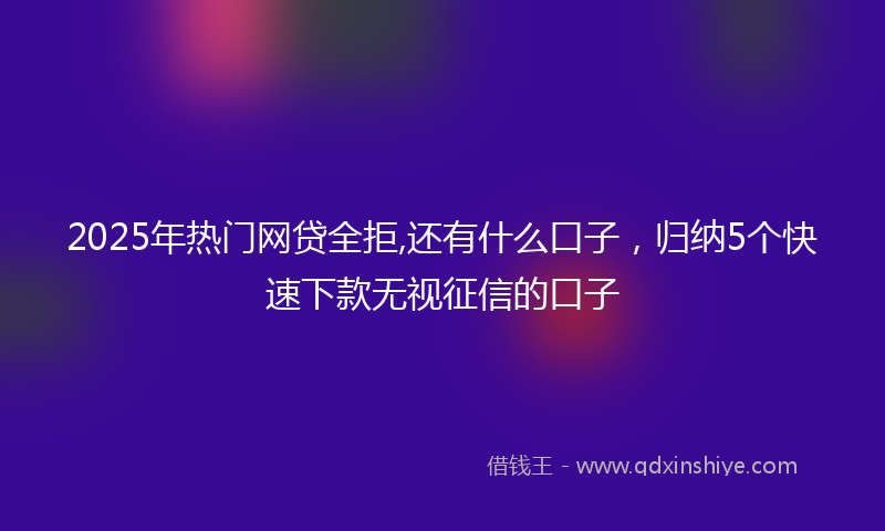 2025年热门网贷全拒,还有什么口子，归纳5个快速下款无视征信的口子