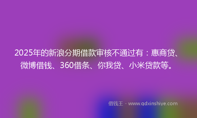 2025年的新浪分期借款审核不通过有：惠商贷、微博借钱、360借条、你我贷、小米贷款等。
