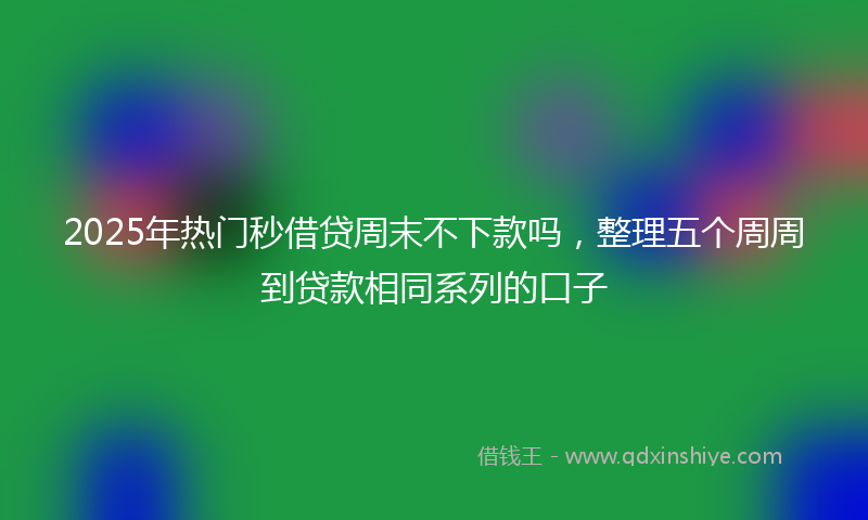 2025年热门秒借贷周末不下款吗，整理五个周周到贷款相同系列的口子