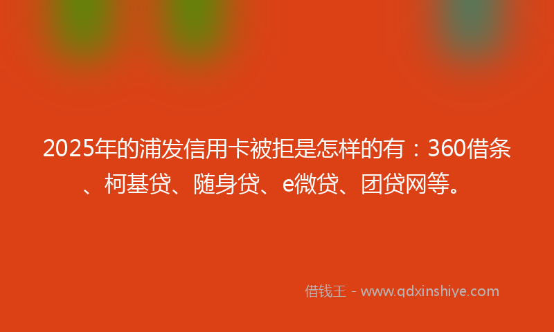2025年的浦发信用卡被拒是怎样的有：360借条、柯基贷、随身贷、e微贷、团贷网等。