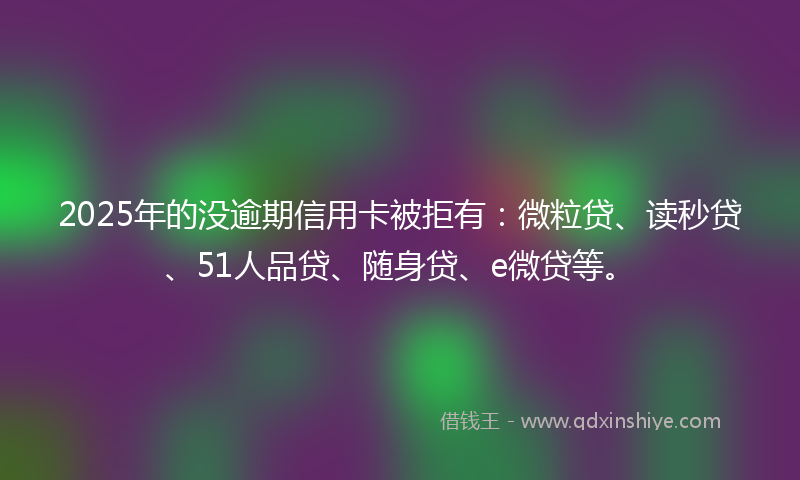2025年的没逾期信用卡被拒有：微粒贷、读秒贷、51人品贷、随身贷、e微贷等。