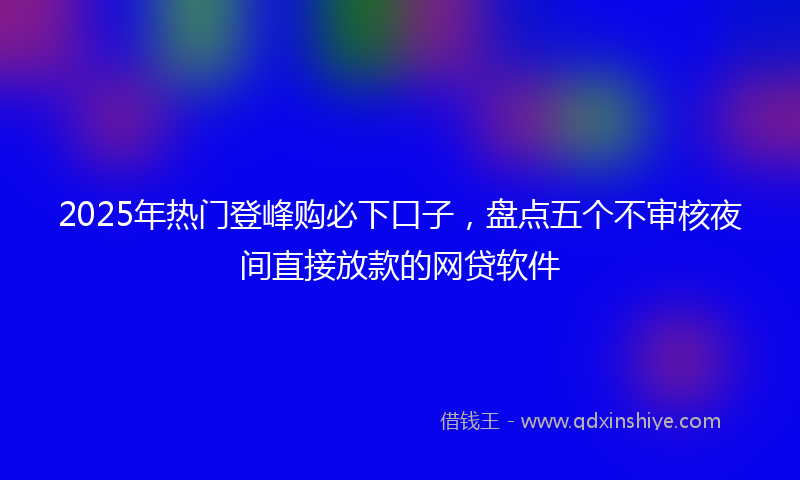 2025年热门登峰购必下口子，盘点五个不审核夜间直接放款的网贷软件