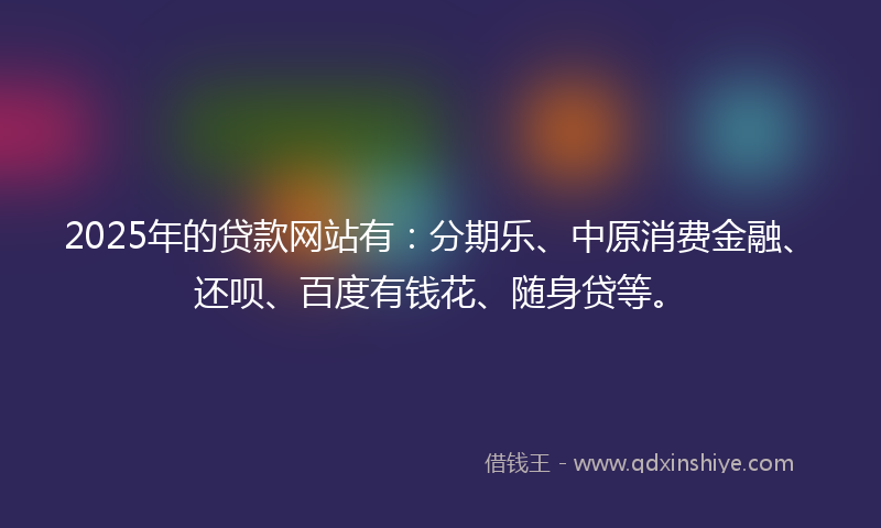 2025年的贷款网站有：分期乐、中原消费金融、还呗、百度有钱花、随身贷等。