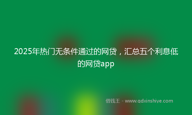 2025年热门无条件通过的网贷，汇总五个利息低的网贷app