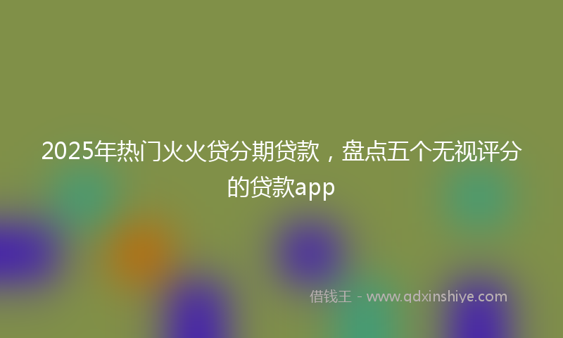 2025年热门火火贷分期贷款，盘点五个无视评分的贷款app